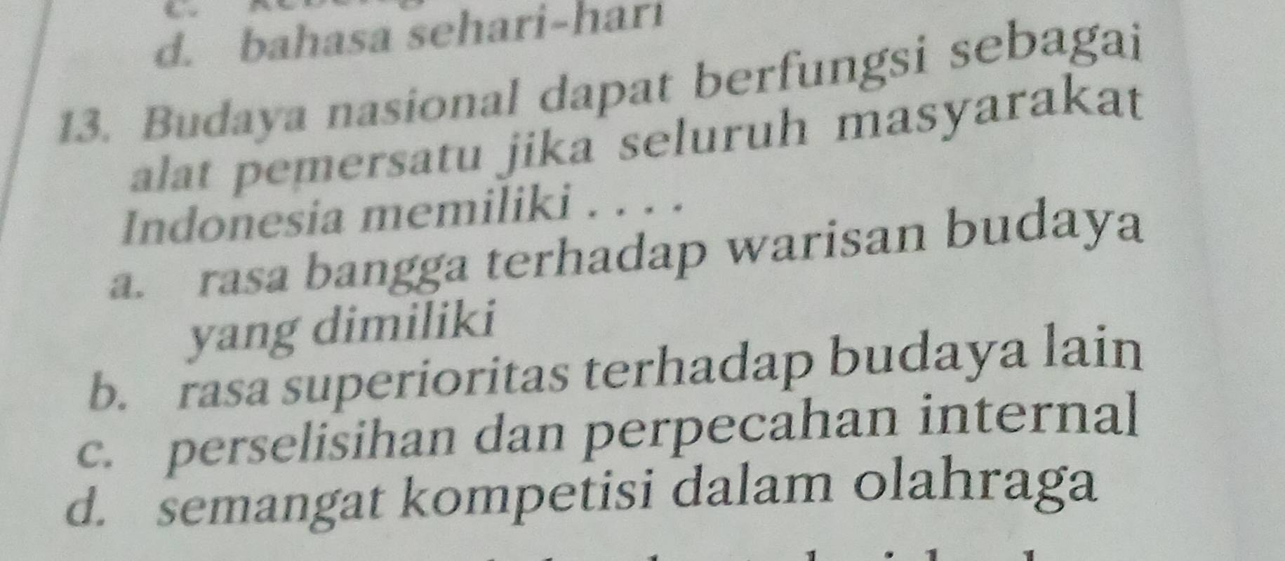 d. bahasa sehari-hari
13. Budaya nasional dapat berfungsi sebagai
alat pemersatu jika seluruh masyarakat
Indonesia memiliki . . . .
a. rasa bangga terhadap warisan budaya
yang dimiliki
b. rasa superioritas terhadap budaya lain
c. perselisihan dan perpecahan internal
d. semangat kompetisi dalam olahraga