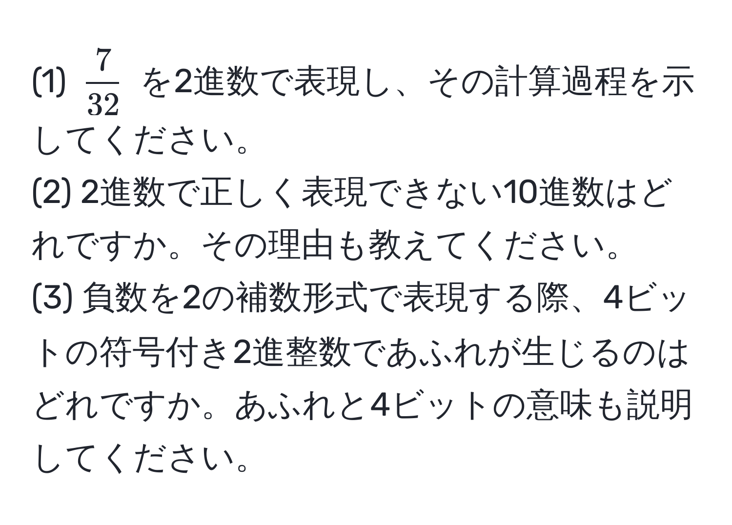 (1) $ 7/32 $ を2進数で表現し、その計算過程を示してください。  
(2) 2進数で正しく表現できない10進数はどれですか。その理由も教えてください。  
(3) 負数を2の補数形式で表現する際、4ビットの符号付き2進整数であふれが生じるのはどれですか。あふれと4ビットの意味も説明してください。