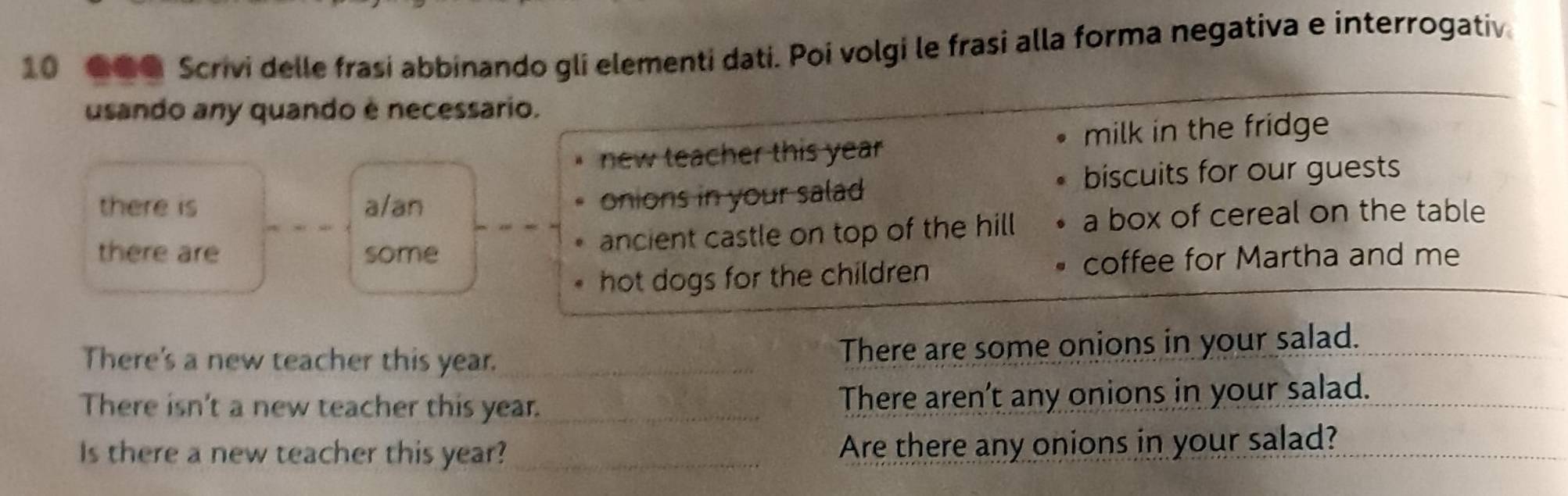 10 ● Scrivi delle frasi abbinando gli elementi dati. Poi volgi le frasi alla forma negativa e interrogativ 
usando any quando è necessario. 
new teacher this year milk in the fridge 
there is a/an onions in your salad 
biscuits for our guests 
there are some ancient castle on top of the hill a box of cereal on the table 
hot dogs for the children coffee for Martha and me 
There's a new teacher this year. _There are some onions in your salad. 
There isn't a new teacher this year. _There aren’t any onions in your salad. 
Is there a new teacher this year? _Are there any onions in your salad?