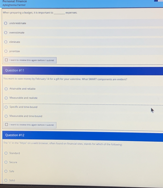 Personal Finance
Ayleighonna Farmer
When preparing a budget, it is important to_ expenses.
underestimate
overestimate
eliminate
prioritize
I want to review this again before I submit
Question #11
You want to save money by February 14 for a gift for your valentine. What SMART components are evident?
Attainable and reliable
Measurable and realistic
Specific and time-bound
Measurable and time-bound
I want to review this again before I submit
Question #12
The "s'' in the ''https" on a web browser, often found on financial sites, stands for which of the following:
Standard
Secure
Safe
Solid