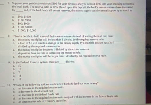 Suppose your grandma sends you $100 for your birthday and you deposit $100 into your checking account at
the local bank. The reserve ratio is 10%. Based upon this deposit, the bank's excess reserves have increased
by_ and, if the bank lends all excess reserves, the money supply could eventually grow by as much as
_+
a. $90; $1000
b. $100; $900
c. $90; $900
d. $100; $1000
e. $1000; $10,000
_8. If banks decide to hold some of their excess reserves instead of lending them all out, then:
a. the money multiplier will be less than I divided by the required reserve ratio.
b. a loan of $1 will lead to a change in the money supply by a multiple amount equal to 1
divided by the required reserve ratio.
c. the money multiplier becomes 1 divided by the excess reserves.
d. depositors have no role in increasing the money supply.
e. the money multiplier will be larger than I divided by the required reserve ratio.
_
9. In the Federal Reserve system, there are_ districts.
a. 50
b. 10
c. 7
d. 18
e. 12
_
10. Which of the following actions would allow banks to lend out more money?
a. an increase in the required reserve ratio
b. a decrease in the discount rate
c. an increase in the federal funds rate
d. an increase in the required reserve ratio coupled with an increase in the federal funds rate
e. an open market sale of Treasury securities.