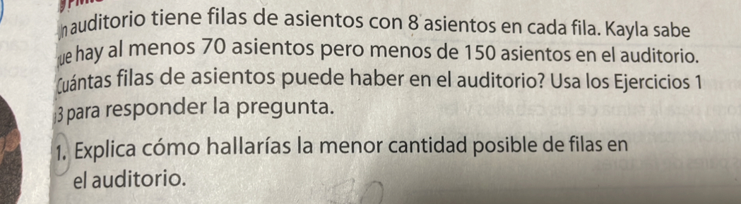 auditorio tiene filas de asientos con 8 asientos en cada fila. Kayla sabe 
ue hay al menos 70 asientos pero menos de 150 asientos en el auditorio. 
(uántas filas de asientos puede haber en el auditorio? Usa los Ejercicios 1 
3 para responder la pregunta. 
1. Explica cómo hallarías la menor cantidad posible de filas en 
el auditorio.