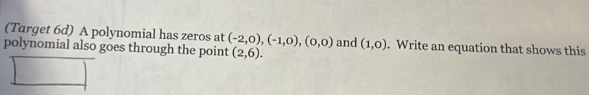 (Target 6d) A polynomial has zeros at (-2,0),(-1,0),(0,0)
polynomial also goes through the point (2,6). and (1,0). Write an equation that shows this