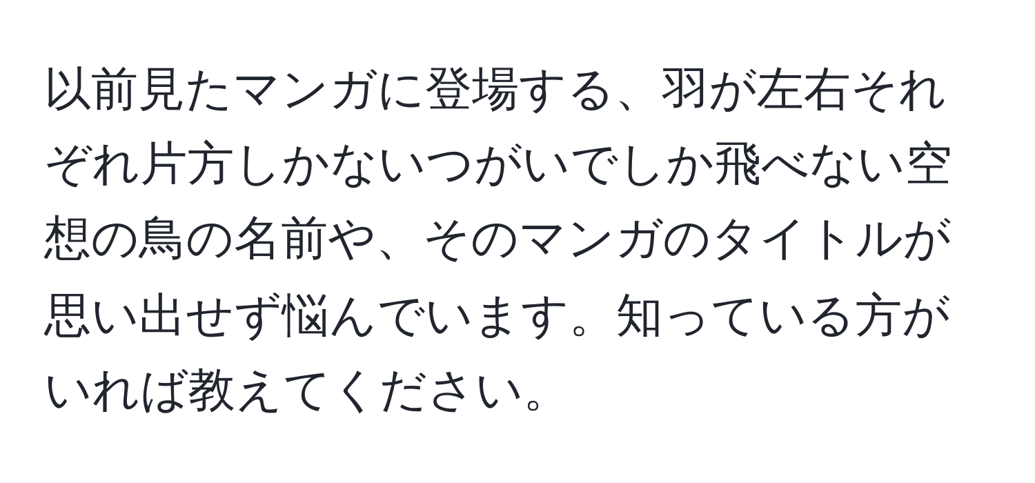 以前見たマンガに登場する、羽が左右それぞれ片方しかないつがいでしか飛べない空想の鳥の名前や、そのマンガのタイトルが思い出せず悩んでいます。知っている方がいれば教えてください。