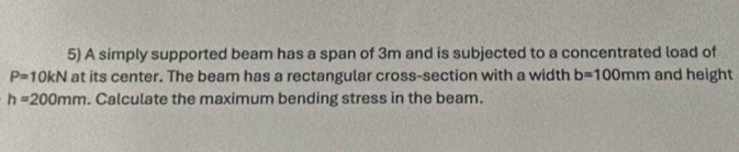 A simply supported beam has a span of 3m and is subjected to a concentrated load of
P=10kN at its center. The beam has a rectangular cross-section with a width b=100mm and height
h=200mm. Calculate the maximum bending stress in the beam.