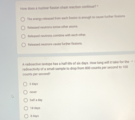 How does a nuclear fission chain reaction continue? "
The energy released from each fission is enough to cause further fissions.
Released neutrons ionise other atoms
Released neutrons combine with each other.
Released neutrons cause further fissions.
A radioactive isotope has a half-life of six days. How long will it take for the *
radioactivity of a small sample to drop from 800 counts per second to 100
counts per second?
3 days
never
half a day
18 days
8 days