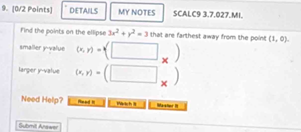 DETAILS MY NOTES SCALC9 3.7.027.MI. 
Find the points on the ellipse 3x^2+y^2=3 that are farthest away from the point (1,0). 
smaller y -value (x,y)=(□ X , 
larger y -value (x,y)=(□ × 
Need Help? Read II Watch 1l Master It 
Submit Answer