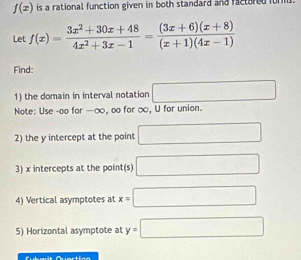 f(x) is a rational function given in both standard and factored forms. 
Let f(x)= (3x^2+30x+48)/4x^2+3x-1 = ((3x+6)(x+8))/(x+1)(4x-1) 
Find: 
1) the domain in interval notation □ 
Note: Use -oo for —∞, oo for ∞, U for union. 
2) the y intercept at the point □
3) x intercepts at the point(s) □
4) Vertical asymptotes at x=| □
5) Horizontal asymptote at y=□
e stio n