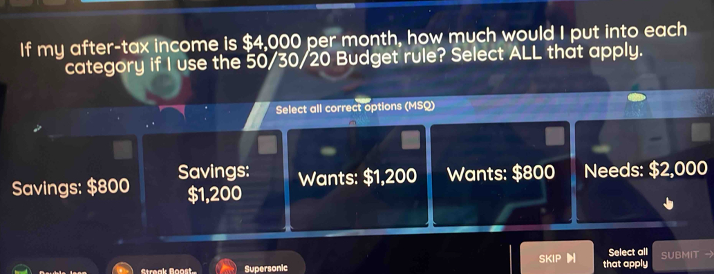 If my after-tax income is $4,000 per month, how much would I put into each
category if I use the 50/30/20 Budget rule? Select ALL that apply.
Select all correct options (MSQ)
Savings: $800 Savings: Wants: $1,200 Wants: $800 Needs: $2,000
$1,200
Select all SUBMIT 
Streak Boos Supersonic SKIP that apply