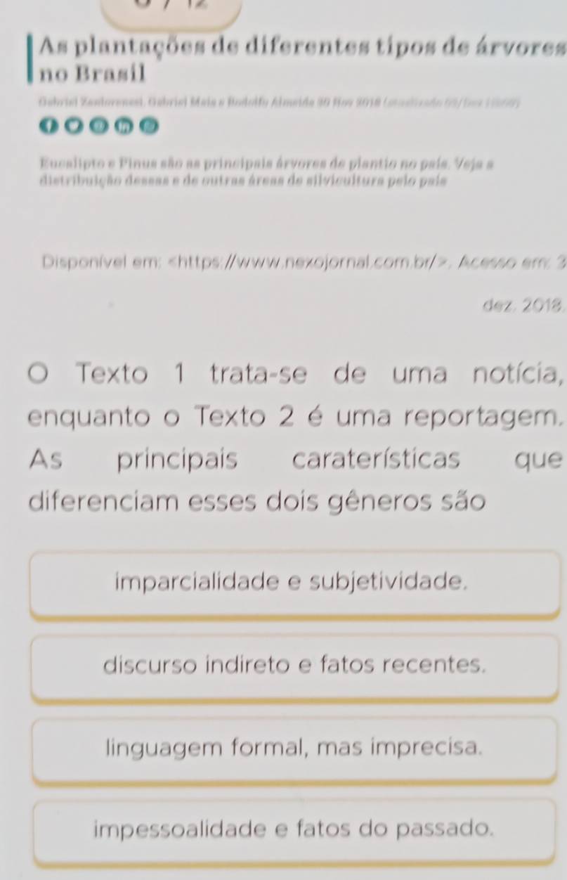 As plantações de diferentes tipos de árvores
no Brasil
Gebriei Zanlorenesi. Gebriel Maia e Bodolfy Almeida 30 Hov 2018 (staslivado (3/5ez 11869)
● ③ a
Eucalipto e Pinus são as principais árvores de plantio no país. Veja a
distribuição dessas e de outras áreas de silvicultura pelo país
Disponível em:. Acesso em: 2
dez. 2018.
Texto 1 trata-se de uma notícia,
enquanto o Texto 2 é uma reportagem.
As principais caraterísticas que
diferenciam esses dois gêneros são
imparcialidade e subjetividade.
discurso indireto e fatos recentes.
linguagem formal, mas imprecisa.
impessoalidade e fatos do passado.