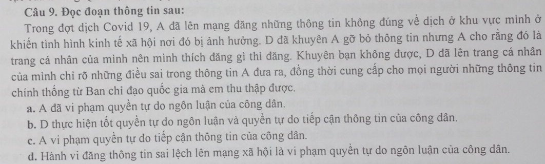 Đọc đoạn thông tin sau:
Trong đợt dịch Covid 19, A đã lên mạng đăng những thông tin không đúng về dịch ở khu vực mình ở
khiến tình hình kinh tế xã hội nơi đó bị ảnh hưởng. D đã khuyên A gỡ bỏ thông tin nhưng A cho rằng đó là
trang cá nhân của mình nên mình thích đăng gì thì đăng. Khuyên bạn không được, D đã lên trang cá nhân
của mình chỉ rõ những điều sai trong thông tin A đưa ra, đồng thời cung cấp cho mọi người những thông tin
chính thống từ Ban chi đạo quốc gia mà em thu thập được.
a. A đã vi phạm quyền tự do ngôn luận của công dân.
b. D thực hiện tốt quyền tự do ngôn luận và quyền tự do tiếp cận thông tin của công dân.
c. A vi phạm quyền tự do tiếp cận thông tin của công dân.
d. Hành vi đăng thông tin sai lệch lên mạng xã hội là vi phạm quyền tự do ngôn luận của công dân.