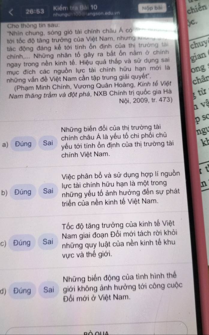 26:53 Kiểm tra Bài 10 Nộp bài chiến 
nhungdh100@Iangson.edu.vn 
Cho thông tin sau: 
)C. 
''Nhìn chung, sóng gió tài chính châu Á có 
tới tốc độ tăng trưởng của Việt Nam, nhưng khôngg 
tác động đáng kể tới tính ổn định của thị trường tài chuy 
chính,... Những nhân tố gây ra bất ổn nằm ở chính 
ngay trong nền kinh tế. Hiệu quả thấp và sử dụng sai gian 
mục đích các nguồn lực tài chính hữu hạn mới là 
những vấn đề Việt Nam cần tập trung giải quyết". ong 
(Phạm Minh Chính, Vương Quân Hoàng, Kinh tế Việt chân 
Nam thăng trầm và đột phá, NXB Chính trị quốc gia Hà g tù 
Nội, 2009, tr. 473) 
h vậ 
p sc 
Những biến đổi của thị trường tài 
chính châu Á là yếu tố chi phối chủ ngu 
a) Đúng Sai yu tới tính ổn định của thị trường tài kh 
chính Việt Nam. 
Việc phân bổ và sử dụng hợp lí nguồn ft 
lực tài chính hữu hạn là một trong n 
b) Đúng Sai những yếu tố ảnh hưởng đến sự phát 
triểễn của nền kinh tế Việt Nam. 
Tốc độ tăng trưởng của kinh tế Việt 
c) Đúng Sai Nam giai đoạn Đổi mới tách rời khỏi 
những quy luật của nền kinh tế khu 
vực và thế giới. 
Những biến động của tình hình thể 
d) Đúng Sai giới không ảnh hưởng tới công cuộc 
Đối mới ở Việt Nam.