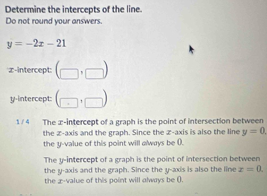 Determine the intercepts of the line.
Do not round your answers.
y=-2x-21
α -intercept: (□ ,□ )
y-intercept: (□ ,□ )
1 / 4 The x-intercept of a graph is the point of intersection between
the x-axis and the graph. Since the x-axis is also the line y=0. 
the y -value of this point will always be (.
The y-intercept of a graph is the point of intersection between
the y-axis and the graph. Since the y-axis is also the line x=0. 
the x -value of this point will always be ().