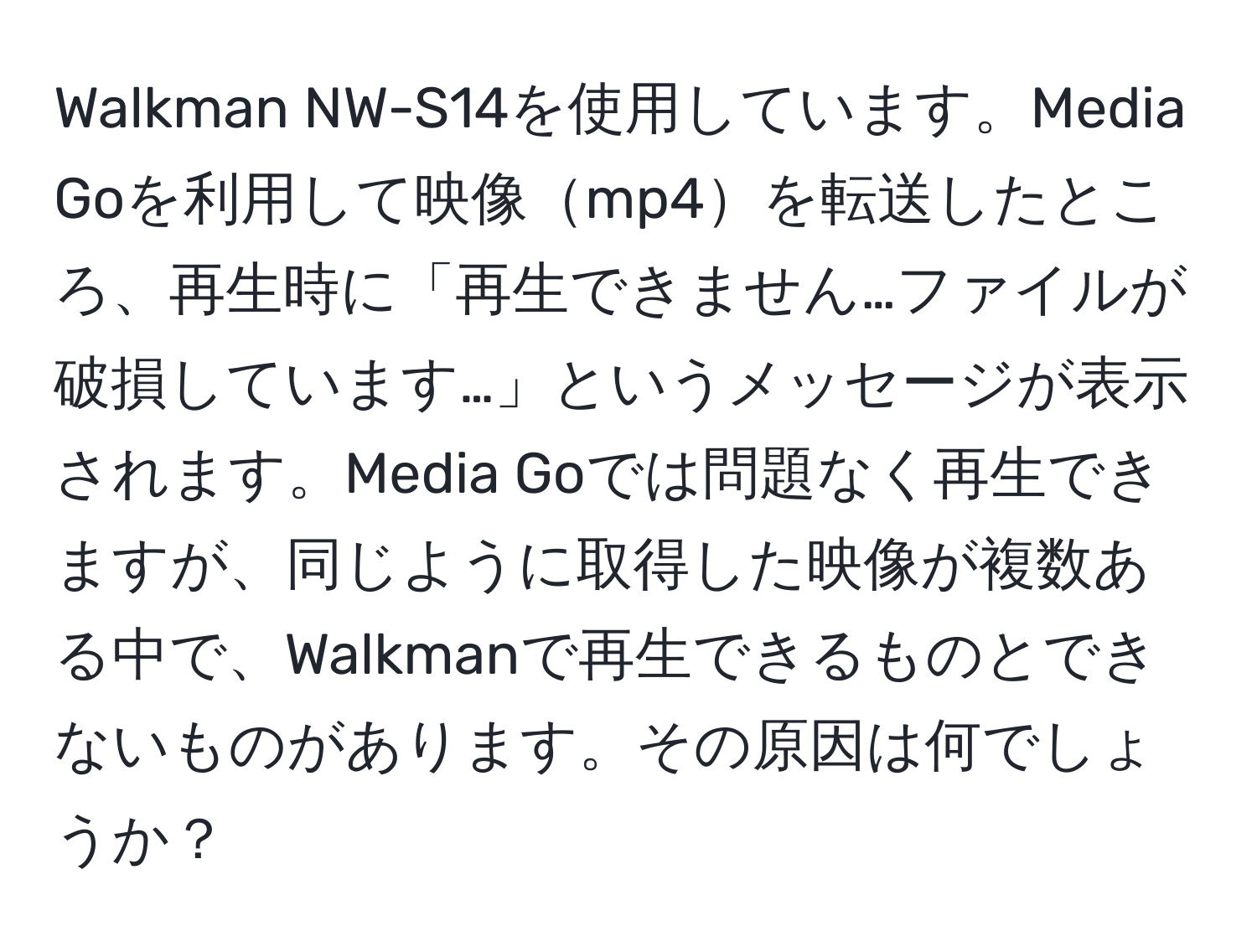 Walkman NW-S14を使用しています。Media Goを利用して映像mp4を転送したところ、再生時に「再生できません…ファイルが破損しています…」というメッセージが表示されます。Media Goでは問題なく再生できますが、同じように取得した映像が複数ある中で、Walkmanで再生できるものとできないものがあります。その原因は何でしょうか？