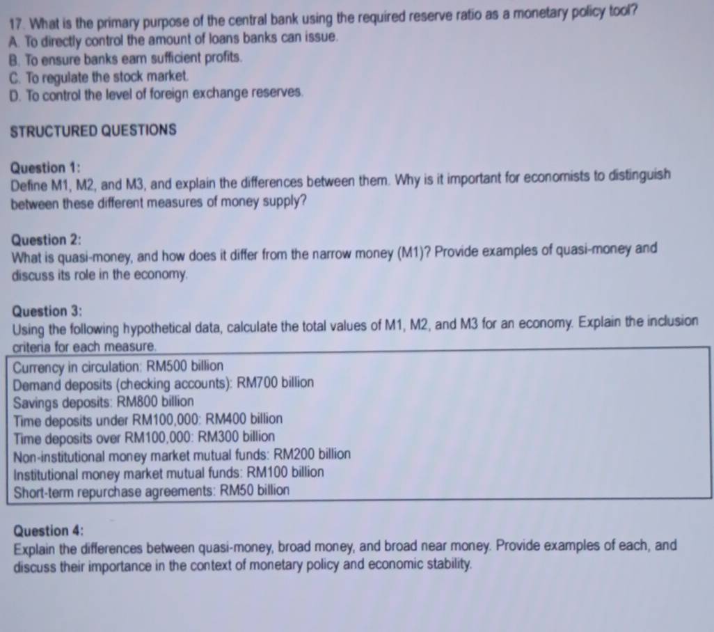 What is the primary purpose of the central bank using the required reserve ratio as a monetary policy tool?
A. To directly control the amount of loans banks can issue.
B. To ensure banks eam sufficient profits.
C. To regulate the stock market.
D. To control the level of foreign exchange reserves.
STRUCTURED QUESTIONS
Question 1:
Define M1, M2, and M3, and explain the differences between them. Why is it important for economists to distinguish
between these different measures of money supply?
Question 2:
What is quasi-money, and how does it differ from the narrow money (M1)? Provide examples of quasi-money and
discuss its role in the economy.
Question 3:
Using the following hypothetical data, calculate the total values of M1, M2, and M3 for an economy. Explain the inclusion
criteria for each measure.
Currency in circulation: RM500 billion
Demand deposits (checking accounts): RM700 billion
Savings deposits: RM800 billion
Time deposits under RM100,000 : RM400 billion
Time deposits over RM100,000 : RM300 billion
Non-institutional money market mutual funds: RM200 billion
Institutional money market mutual funds: RM100 billion
Short-term repurchase agreements: RM50 billion
Question 4:
Explain the differences between quasi-money, broad money, and broad near money. Provide examples of each, and
discuss their importance in the context of monetary policy and economic stability.