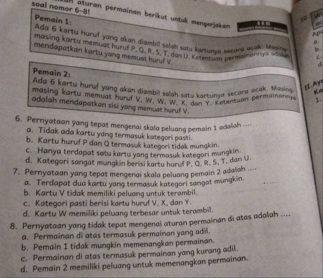 soal nomor 6-8!
Pemain 1:
10 w
In aturan permainan berikut untuk mengerjakan a.
ac
Ap
Ada 6 kartu huruf yang akan diambil salah satu kartunya secara acak. Masing C
b.
masing kartu memuat huruf P, Q, R, S, T, dan U. Ketentuan permainannya adalan d
mendapatkan kartu yang memuat huruf V.
Pemain 2:
II. Ay
Ada 6 kartu huruf yang akan diambil salah satu kartunya secara acak. Masing- Ka
masing kartu memuat huruf V, W, W, W, X, dan Y. Ketentuan permainannya 1.
adalah mendapatkan sisi yang memuat huruf V.
6. Pernyataan yang tepat mengenai skala peluang pemain 1 adalah ....
a. Tidak ada kartu yang termasuk kategori pasti.
b. Kartu huruf P dan Q termasuk kategori tidak mungkin.
c. Hanya terdapat satu kartu yang termasuk kategori mungkin.
d. Kategori sangat mungkin berisi kartu huruf P, Q, R, S, T, dan U.
7. Pernyataan yang tepat mengenai skala peluang pemain 2 adalah ....
a. Terdapat dua kartu yang termasuk kategori sangat mungkin.
b. Kartu V tidak memiliki peluang untuk terambil.
c. Kategori pasti berisi kartu huruf V, X, dan Y.
d. Kartu W memiliki peluang terbesar untuk terambil.
8. Pernyataan yang tidak tepat mengenai aturan permainan di atas adalah ....
a. Permainan di atas termasuk permainan yang adil.
b. Pemain 1 tidak mungkin memenangkan permainan.
c. Permainan di atas termasuk permainan yang kurang adil.
d. Pemain 2 memiliki peluang untuk memenangkan permainan.