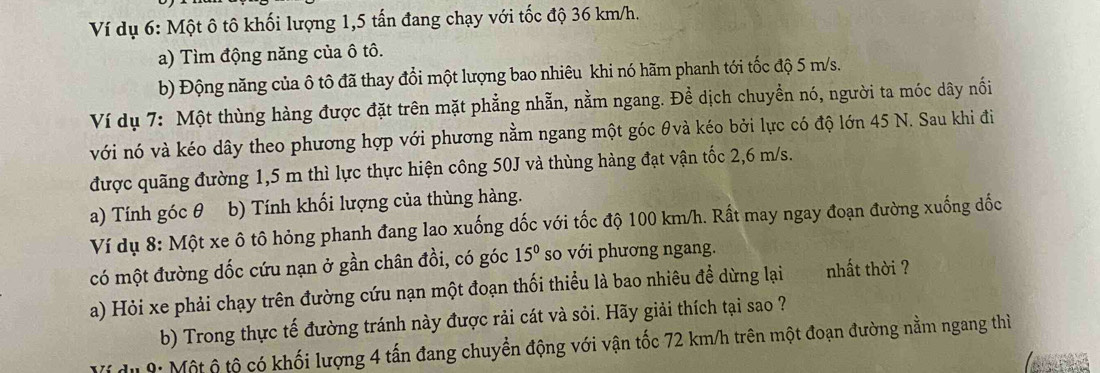 Ví dụ 6: Một ô tô khối lượng 1, 5 tấn đang chạy với tốc độ 36 km/h. 
a) Tìm động năng của ô tô. 
b) Động năng của ô tô đã thay đổi một lượng bao nhiêu khi nó hãm phanh tới tốc độ 5 m/s. 
Ví dụ 7: Một thùng hàng được đặt trên mặt phẳng nhẫn, nằm ngang. Đề dịch chuyền nó, người ta móc dây nối 
với nó và kéo dây theo phương hợp với phương nằm ngang một góc θvà kéo bởi lực có độ lớn 45 N. Sau khi đi 
được quãng đường 1,5 m thì lực thực hiện công 50J và thùng hàng đạt vận tốc 2,6 m/s. 
a) Tính góc θ 9b) Tính khối lượng của thùng hàng. 
Ví dụ 8: Một xe ô tô hỏng phanh đang lao xuống dốc với tốc độ 100 km/h. Rất may ngay đoạn đường xuống dốc 
có một đường dốc cứu nạn ở gần chân đồi, có góc 15° so với phương ngang. 
a) Hỏi xe phải chạy trên đường cứu nạn một đoạn thối thiểu là bao nhiêu đề dừng lại nhất thời ? 
b) Trong thực tế đường tránh này được rải cát và sỏi. Hãy giải thích tại sao ? 
Ví du 9: Một ộ tộ có khối lượng 4 tấn đang chuyền động với vận tốc 72 km/h trên một đoạn đường nằm ngang thì