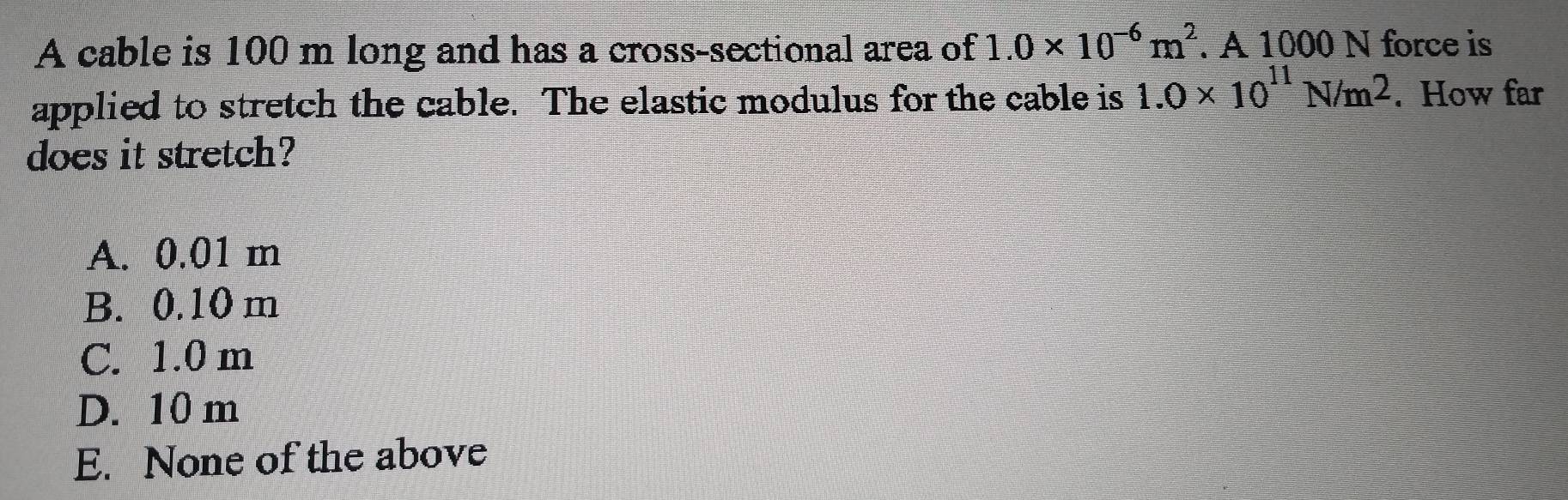 A cable is 100 m long and has a cross-sectional area of 1.0* 10^(-6)m^2. A 1000 N force is
applied to stretch the cable. The elastic modulus for the cable is 1.0* 10^(11)N/m^2. How far
does it stretch?
A. 0.01 m
B. 0.10 m
C. 1.0 m
D. 10 m
E. None of the above