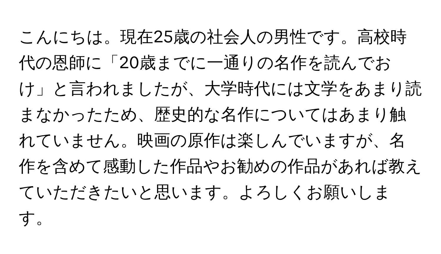 こんにちは。現在25歳の社会人の男性です。高校時代の恩師に「20歳までに一通りの名作を読んでおけ」と言われましたが、大学時代には文学をあまり読まなかったため、歴史的な名作についてはあまり触れていません。映画の原作は楽しんでいますが、名作を含めて感動した作品やお勧めの作品があれば教えていただきたいと思います。よろしくお願いします。