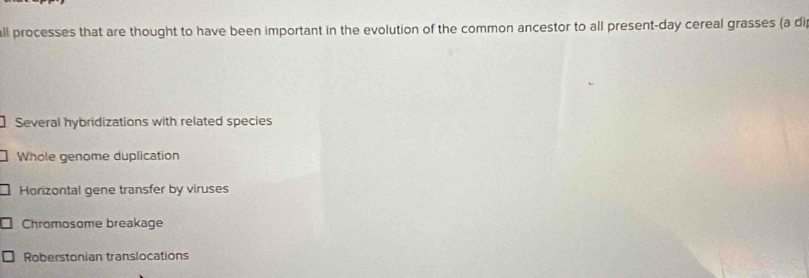 all processes that are thought to have been important in the evolution of the common ancestor to all present-day cereal grasses (a di
Several hybridizations with related species
Whole genome duplication
Horizontal gene transfer by viruses
Chromosome breakage
Roberstonian translocations