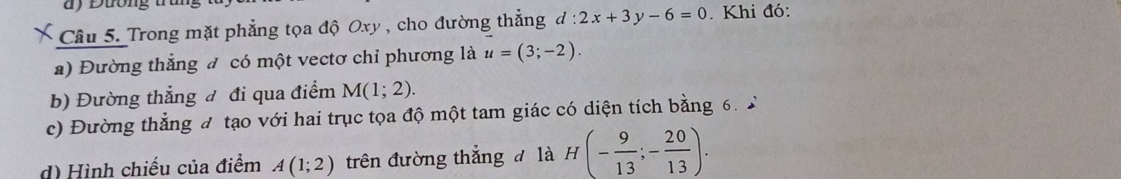 ) Đương 
Câu 5. Trong mặt phẳng tọa độ Oxy , cho đường thẳng d:2x+3y-6=0. Khi đó: 
a) Đường thắng đ có một vectơ chỉ phương là u=(3;-2). 
b) Đường thẳng đ đi qua điểm M(1;2). 
c) Đường thẳng đ tạo với hai trục tọa độ một tam giác có diện tích bằng 6. 2 
d) Hình chiếu của điểm A(1;2) trên đường thắng đ là H(- 9/13 ;- 20/13 ).