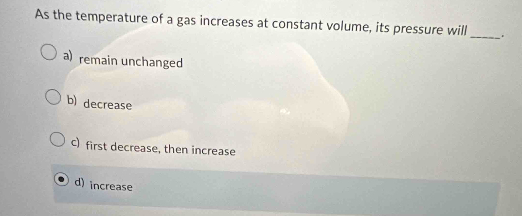 As the temperature of a gas increases at constant volume, its pressure will _.
a) remain unchanged
b) decrease
c) first decrease, then increase
d) increase