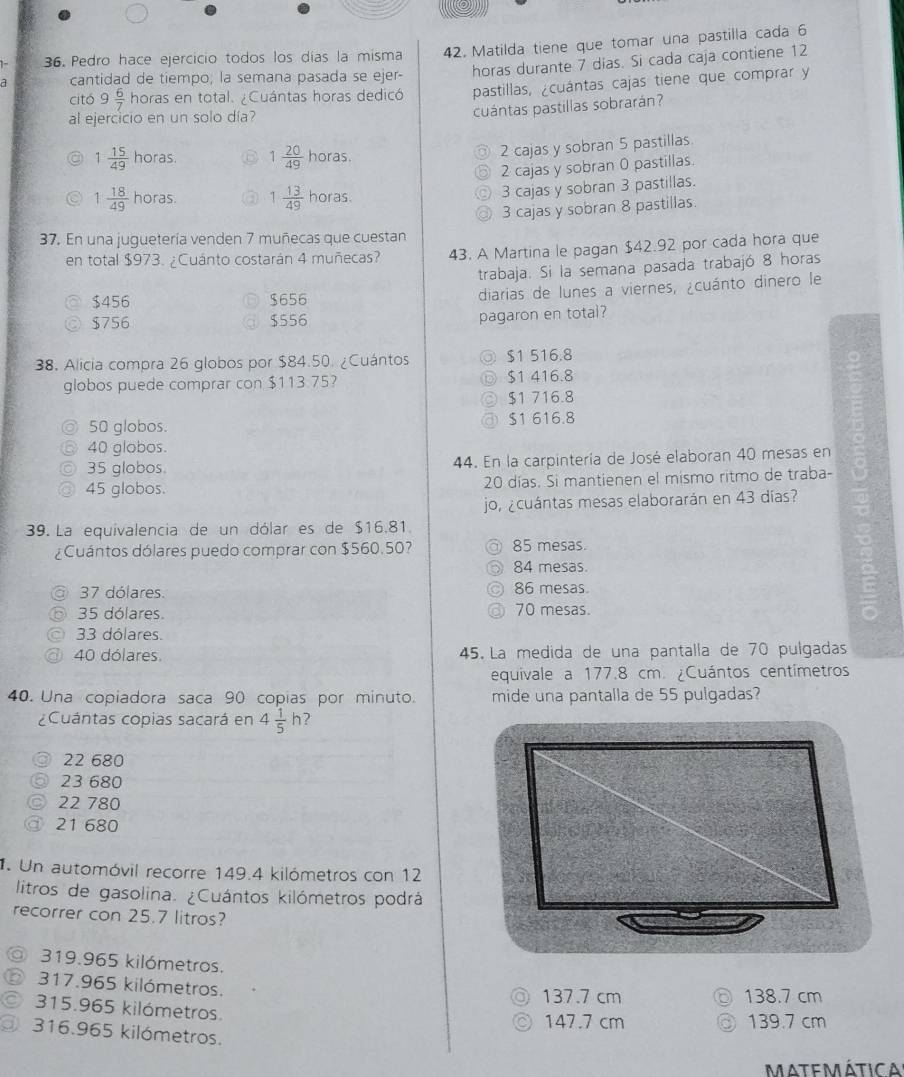 Pedro hace ejercicio todos los días la misma 42. Matilda tiene que tomar una pastilla cada 6
cantidad de tiempo; la semana pasada se ejer- horas durante 7 dias. Si cada caja contiene 12
citó 9 6/7  horas en total. ¿Cuántas horas dedicó pastillas, ¿cuántas cajas tiene que comprar y
al ejercicio en un solo día?
cuántas pastillas sobrarán?
1 15/49 hon as. 1 20/49  horas
2 cajas y sobran 5 pastillas
2 cajas y sobran 0 pastillas.
1 18/49  horas 1 13/49  horas
3 cajas y sobran 3 pastillas.
37. En una juguetería venden 7 muñecas que cuestan 3 cajas y sobran 8 pastillas.
en total $973. ¿Cuánto costarán 4 muñecas? 43. A Martina le pagan $42.92 por cada hora que
trabaja. Si la semana pasada trabajó 8 horas
$456 $656 diarias de lunes a viernes, ¿cuánto dinero le
$756 $556 pagaron en total?
38. Alicia compra 26 globos por $84.50. ¿Cuántos $1 516.8
globos puede comprar con $113.75? $1 416.8
$1 716.8
50 globos. $1 616.8
40 globos.
35 globos. 44. En la carpintería de José elaboran 40 mesas en
45 globos. 20 días. Si mantienen el mismo ritmo de traba-
jo, ¿cuántas mesas elaborarán en 43 días?
39. La equivalencia de un dólar es de $16.81.
¿Cuántos dólares puedo comprar con $560.50? 85 mesas.
84 mesas.
37 dólares. 86 mesas.
35 dólares. 70 mesas.
33 dólares.
40 dólares 45. La medida de una pantalla de 70 pulgadas
equivale a 177.8 cm. ¿Cuántos centímetros
40. Una copiadora saca 90 copias por minuto. mide una pantalla de 55 pulgadas?
¿Cuántas copias sacará en 4 1/5 h
22 680
23 680
22 780
21 680
. Un automóvil recorre 149.4 kilómetros con 12
litros de gasolina. ¿Cuántos kilómetros podrá
recorrer con 25.7 litros?
◎ 319.965 kilómetros. 。 138.7 cm
⑥ 317.965 kilómetros.
137.7 cm
315.965 kilómetros.
147.7 cm  139.7 cm
3 316.965 kilómetros.
MATEMÁtica