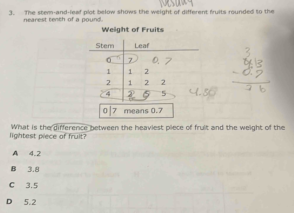 The stem-and-leaf plot below shows the weight of different fruits rounded to the
nearest tenth of a pound.
Weight of Fruits
0 7 means 0.7
What is the difference between the heaviest piece of fruit and the weight of the
lightest piece of fruit?
A 4.2
B 3.8
C 3.5
D 5.2