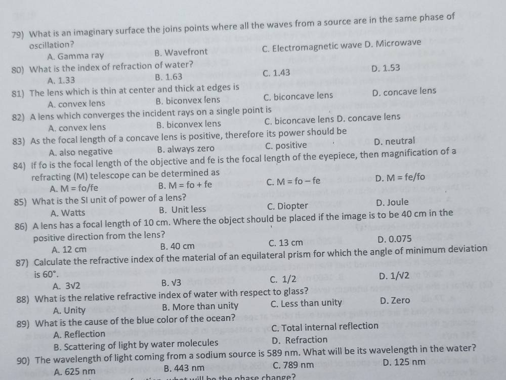 What is an imaginary surface the joins points where all the waves from a source are in the same phase of
oscillation?
A. Gamma ray B. Wavefront C. Electromagnetic wave D. Microwave
80) What is the index of refraction of water?
A. 1.33 B. 1.63 C. 1.43 D. 1.53
81) The lens which is thin at center and thick at edges is
A. convex lens B. biconvex lens C. biconcave lens D. concave lens
82) A lens which converges the incident rays on a single point is
A. convex lens B. biconvex lens C. biconcave lens D. concave lens
83) As the focal length of a concave lens is positive, therefore its power should be
A. also negative B. always zero C. positive D. neutral
84) If fo is the focal length of the objective and fe is the focal length of the eyepiece, then magnification of a
refracting (M) telescope can be determined as
A. M= fo/fe
B. M=fo+fe
C. M=fo-fe D. M=fe/fo
85) What is the SI unit of power of a lens?
A. Watts B. Unit less C. Diopter D. Joule
86) A lens has a focal length of 10 cm. Where the object should be placed if the image is to be 40 cm in the
positive direction from the lens?
A. 12 cm B. 40 cm C. 13 cm D. 0.075
87) Calculate the refractive index of the material of an equilateral prism for which the angle of minimum deviation
is 60°.
A. 3sqrt(2)
B. sqrt(3) C. 1/2 D. 1/√2
88) What is the relative refractive index of water with respect to glass?
A. Unity B. More than unity C. Less than unity D. Zero
89) What is the cause of the blue color of the ocean?
A. Reflection C. Total internal reflection
B. Scattering of light by water molecules D. Refraction
90) The wavelength of light coming from a sodium source is 589 nm. What will be its wavelength in the water?
A. 625 nm B. 443 nm C. 789 nm D. 125 nm
be  th e phase change