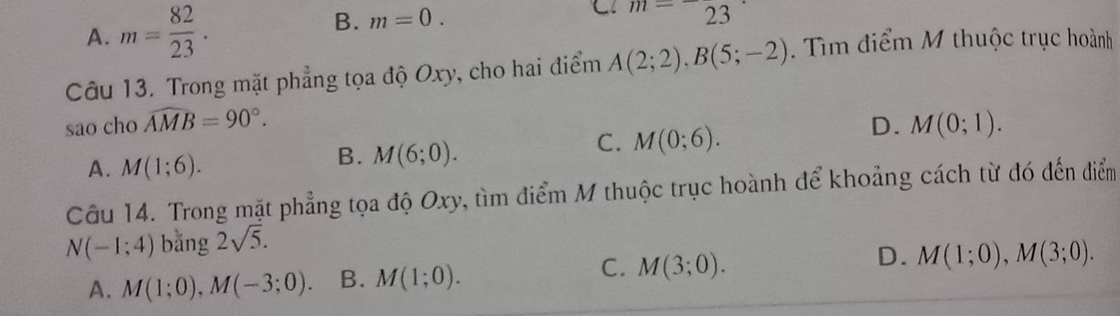 A. m= 82/23 . B. m=0.
C m=23
Câu 13. Trong mặt phẳng tọa độ Oxy, cho hai điểm A(2;2), B(5;-2). Tìm điểm M thuộc trục hoành
sao cho widehat AMB=90°. D. M(0;1).
C. M(0;6).
A. M(1;6).
B. M(6;0). 
Câu 14. Trong mặt phẳng tọa độ Oxy, tìm điểm M thuộc trục hoành để khoảng cách từ đó đến điểm
N(-1;4) bǎng 2sqrt(5).
C.
D.
A. M(1;0), M(-3;0). B. M(1;0). M(3;0). M(1;0), M(3;0).