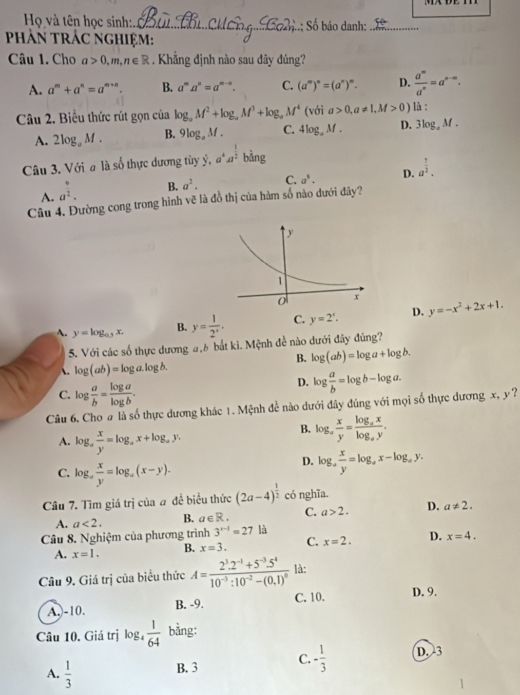 Họ và tên học sinh:_
.; Số báo danh:_
phản trÁc nghiệm:
Câu 1. Cho a>0,m,n∈ R. Khẳng định nào sau đây dúng?
A. a^m+a^n=a^(m+n) B. a^ma^n=a^(m-n). C. (a^m)^n=(a^n)^m. D.  a^m/a^n =a^(n-m).
Câu 2. Biểu thức rút gọn của log _aM^2+log _aM^3+log _aM^4 (với a>0,a!= 1,M>0) là :
C. 4log _aM.
D. 3log _aM.
A. 2log _aM.
B. 9log _aM.
Câu 3. Với a là số thực dương tùy y,a^4a^(frac 1)2 bằng
D. a^(frac 7)2.
A. a^(frac 9)2.
B. a^2.
C. a^8.
Câu 4. Đường cong trong hình vẽ là đồ thị của hàm số nào dưới đây?
D. y=-x^2+2x+1.
A. y=log _0.5x. B. y= 1/2^x .
C. y=2^x.
5. Với các số thực dương a,6 bắt kì. Mệnh đề nào dưới đây đúng?
B. log (ab)=log a+log b.
A. log (ab)=log a.log b.
C. log  a/b = log a/log b .
D. log  a/b =log b-log a.
Câu 6. Cho # là số thực dương khác 1. Mệnh đề nào dưới đây đúng với mọi số thực dương x, y ?
A. log _a x/y =log _ax+log _ay.
B. log _a x/y =frac log _axlog _ay.
C. log _a x/y =log _a(x-y).
D. log _a x/y =log _ax-log _ay.
Câu 7. Tìm giá trị của # đề biểu thức (2a-4)^ 1/2  có nghĩa.
A. a<2.
B. a∈ R.
C. a>2.
D. a!= 2.
Câu 8. Nghiệm của phương trình 3^(x-1)=27 là
D. x=4.
A. x=1.
B. x=3.
C. x=2.
Câu 9. Giá trị của biểu thức A=frac 2^3.2^(-1)+5^(-3).5^410^(-3):10^(-2)-(0,1)^0 là:
A.)-10. B. -9. C. 10.
D. 9.
Câu 10. Giá trị log  1/64  bằng:
C. - 1/3  D. 3
A.  1/3 
B. 3