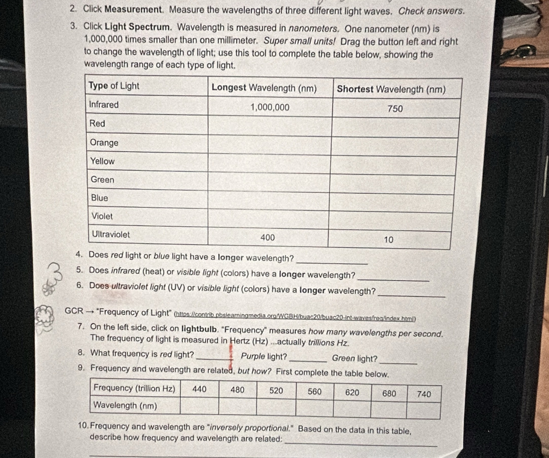 Click Measurement. Measure the wavelengths of three different light waves. Check answers. 
3. Click Light Spectrum. Wavelength is measured in nanometers. One nanometer (nm) is
1,000,000 times smaller than one millimeter. Super small units! Drag the button left and right 
to change the wavelength of light; use this tool to complete the table below, showing the 
wavelength range of each type of light. 
e a longer wavelength? 
_ 
5. Does infrared (heat) or visible light (colors) have a longer wavelength?_ 
6. Does ultraviolet light (UV) or visible light (colors) have a longer wavelength?_ 
GCR →"Frequency of Light" (https://contrib.pbslearningmedia.org/WGBH/buac20/buac20-int-wavesfreq/index.html) 
7. On the left side, click on lightbulb. "Frequency" measures how many wavelengths per second. 
The frequency of light is measured in Hertz (Hz) ...actually trillions Hz. 
8. What frequency is red light? _Purple light?_ Green light?_ 
9. Frequency and wavelength are related, but how? First complete the table below. 
10 Frequency and wavelength are "inversely proportional." Based on the data in this table, 
describe how frequency and wavelength are related: 
_ 
_