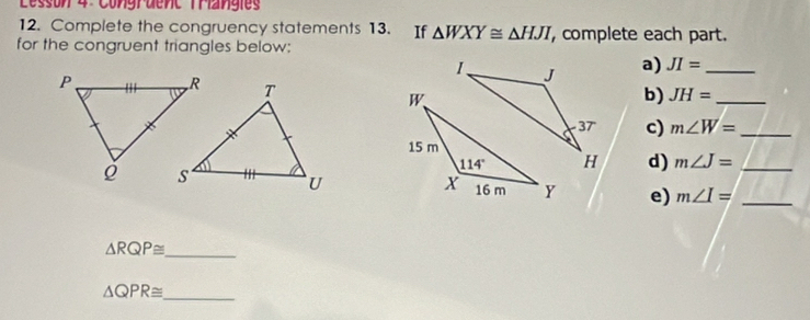 Lesson 4 Congruenc Trangies
12. Complete the congruency statements 13. If △ WXY≌ △ HJI , complete each part.
for the congruent triangles below:
a) JI= _
b) JH= _
c) m∠ W= _
d) m∠ J= _
e) m∠ I= _
△ RQP≌ _
△ QPR≌ _