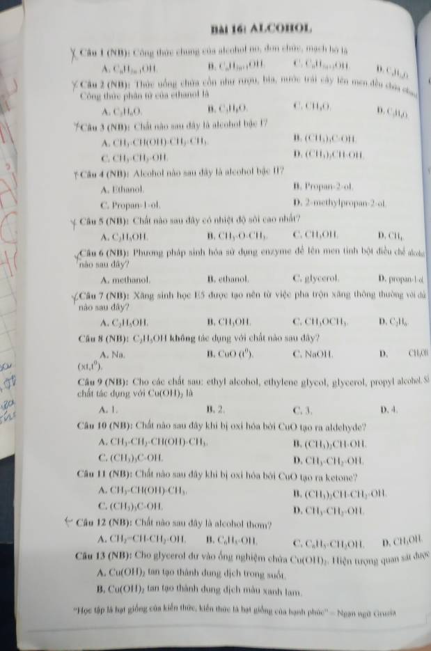 AlCohol
χ Câu I (NB): Công thức chung của aleohof no, đơn chức, mạch hó là
A. C_nH_2n-1OH o. C_n11_2n+1611 C.C_nH_10,....O11 D. C,H,,O
Câu 2 (NB): Thức uồng chứa cổn như rượu, bia, nước trái cây lên men đều chúa cha
Công thức phân tử của ethanol là
A. C_1H_2O. B. C,H₂O. C.CH_2O_2 D. C (11,0)
7Câu 3(NB) 1 Chất nào sau đây là alcohol bậc 17
n.
A. CH_3CH(OH)CH_3CH_3 (CH_3),COH
C. CH_3CH_3-OH.
D. (CH_3), CHOH
*Câu 4 (NB): Alcohol nào sau đây là aleohol bậc 11?
A. Ethanol. B. Propan- ^3=()
C. Propan-1-ol. D. 2-methylpropan 2 of
 Câu 5 (NB) 0: Chất nào sau đây có nhiệt độ sôi cao nhất?
A. C_2H_5OH. B. CH_3-O-CH_2 C. CH_11 D. CH_1
Cầu 6 (NB): Phương pháp sinh hóa sử dụng enzyme để lên men tinh bột điều chế alcoha
não sau đây?
A. methanol. B. ethanol. C. glycerol. D. propan-1-ol
=Câu 7 (NB): Xăng sinh học E5 được tạo nên từ việc pha trộn xăng thông thường với dà
nào sau da 1
A. C_2H_5OH. B. CH_3OH. C. CH_3OCH_3. D. C_1H_6
Cầu B(NB) 1 C_2H_2OH không tác dụng với chất nào sau đây?
A. Na. B. CuO(e^(θ)). C. NaOH. D.
(x1,1^0). CHOH
Câu 9 (NB): Cho các chất sau: ethyl alcohol, ethylene glycol, glycerol, propyl alcohol. Si
chất tác dụng với Cu(OH) lù
A. 1. B. 2. C. 3. D. 4.
Câu 10 (NB): Chất não sau đây khi bị oxi hóa bởi CuO tạo ra aldehyde?
A. CH_3-CH_2-CH(OH)-CH_3. B. (CH_3)_2CH· OH.
C. (CH_3)_3C-OH. D. CH_3· CH_2· OH.
Câu 11 (NB) : Cất nào sau đây khi bị oxi hóa bởi CuO tạo ra ketone?
A. CH_3-CH(OH)-CH_3.
B. (CH_3)_2CH· CH_3· OH.
C. (CH_3)_3COH.
D. CH_3-CH_3=OH
Câu 12 (NB): Chất nào sau đây là alcohol thơm?
A. CH_2-CH-CH_2-OH. B. C_6H_4=OH. C. C_nH_5-CH_2OH. D. CH_3OH.
Câu 13(NB) : Cho glycerol dư vào ống nghiệm chứa Cu(OII) 2. Hiện tượng quan sát được
A. Cu(OH)_2 5  tan tạo thành dung dịch trong suốt.
B. Cu(OH)_2 tan tạo thành dung địch màu xanh lam.
''Học tập là hạt giống của kiến thức, kiến thức là hạt giống của hạnh phúc'' - Ngạn ngữ Grucia