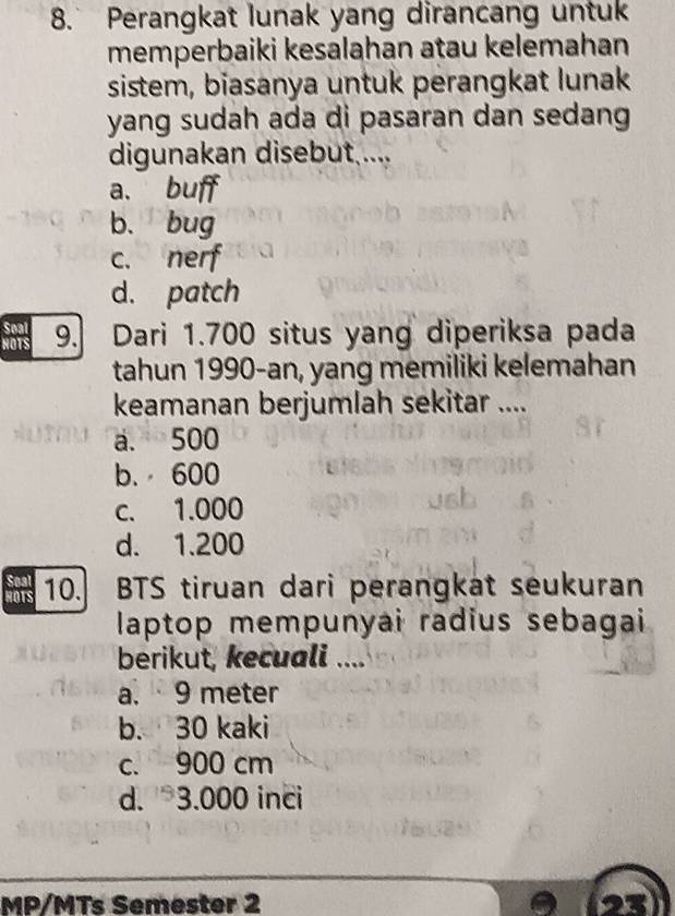 Perangkat lunak yang dirancang untuk
memperbaiki kesalahan atau kelemahan
sistem, biasanya untuk perangkat lunak
yang sudah ada di pasaran dan sedang
digunakan disebut ....
a. buff
b. bug
c. nerf
d. patch
Soal
HOTS 9. Dari 1.700 situs yang diperiksa pada
tahun 1990-an, yang memiliki kelemahan
keamanan berjumlah sekitar ....
a. 500
b. 600
c. 1.000
d. 1.200
Seal
HOTS 10. BTS tiruan dari perangkat seukuran
laptop mempunyai radius sebagai 
berikut, kecuali ....
a. 9 meter
b. 30 kaki
c. 900 cm
d. 3.000 inci
MP/MTs Semester 2