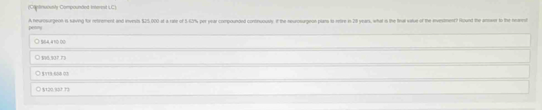 (Continuously Compounded Interest LC)
A neurosurgeon is saving for retirement and invests $25,000 at a rate of 5.63% per year compounded continuously. If the neurosurgeon plans to retire in 28 years, what is the final value of the investment? Round the answer to the nearest
penny
○ $64,410 00
○ 595,937.73
○ $119,658 03
$120.937.73