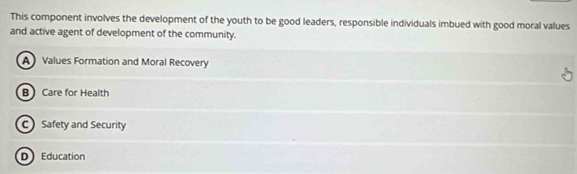 This component involves the development of the youth to be good leaders, responsible individuals imbued with good moral values
and active agent of development of the community.
AValues Formation and Moral Recovery
B Care for Health
C Safety and Security
D Education