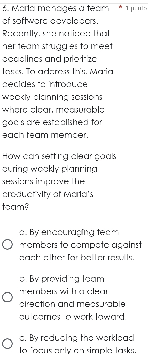 Maria manages a team * 1 punto
of software developers.
Recently, she noticed that
her team struggles to meet
deadlines and prioritize
tasks. To address this, Maria
decides to introduce
weekly planning sessions 
where clear, measurable
goals are established for
each team member.
How can setting clear goals
during weekly planning
sessions improve the
productivity of Maria's
team?
a. By encouraging team
members to compete against
each other for better results.
b. By providing team
members with a clear
direction and measurable
outcomes to work toward.
c. By reducing the workload
to focus only on simple tasks.