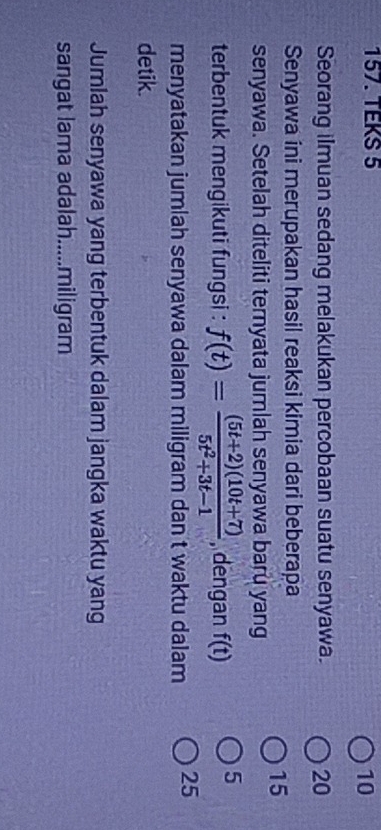 TEKS 5 
10 
Seorang ilmuan sedang melakukan percobaan suatu senyawa. 20
Senyawa ini merupakan hasil reaksi kimia dari beberapa
15
senyawa. Setelah diteliti temyata jumlah senyawa baru yang 
terbentuk mengikuti fungsi : f(t)= ((5t+2)(10t+7))/5t^2+3t-1  , dengan f(t) 5 
menyatakan jumlah senyawa dalam miligram dan t waktu dalam 25
detik. 
Jumlah senyawa yang terbentuk dalam jangka waktu yang 
sangat lama adalah.....miligram