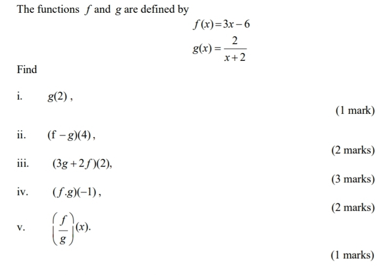 The functions f and g are defined by
f(x)=3x-6
g(x)= 2/x+2 
Find 
i. g(2), 
(1 mark) 
ii. (f-g)(4), 
(2 marks) 
iii. (3g+2f)(2), 
(3 marks) 
iv. (f.g)(-1), 
(2 marks) 
v. ( f/g )(x). 
(1 marks)