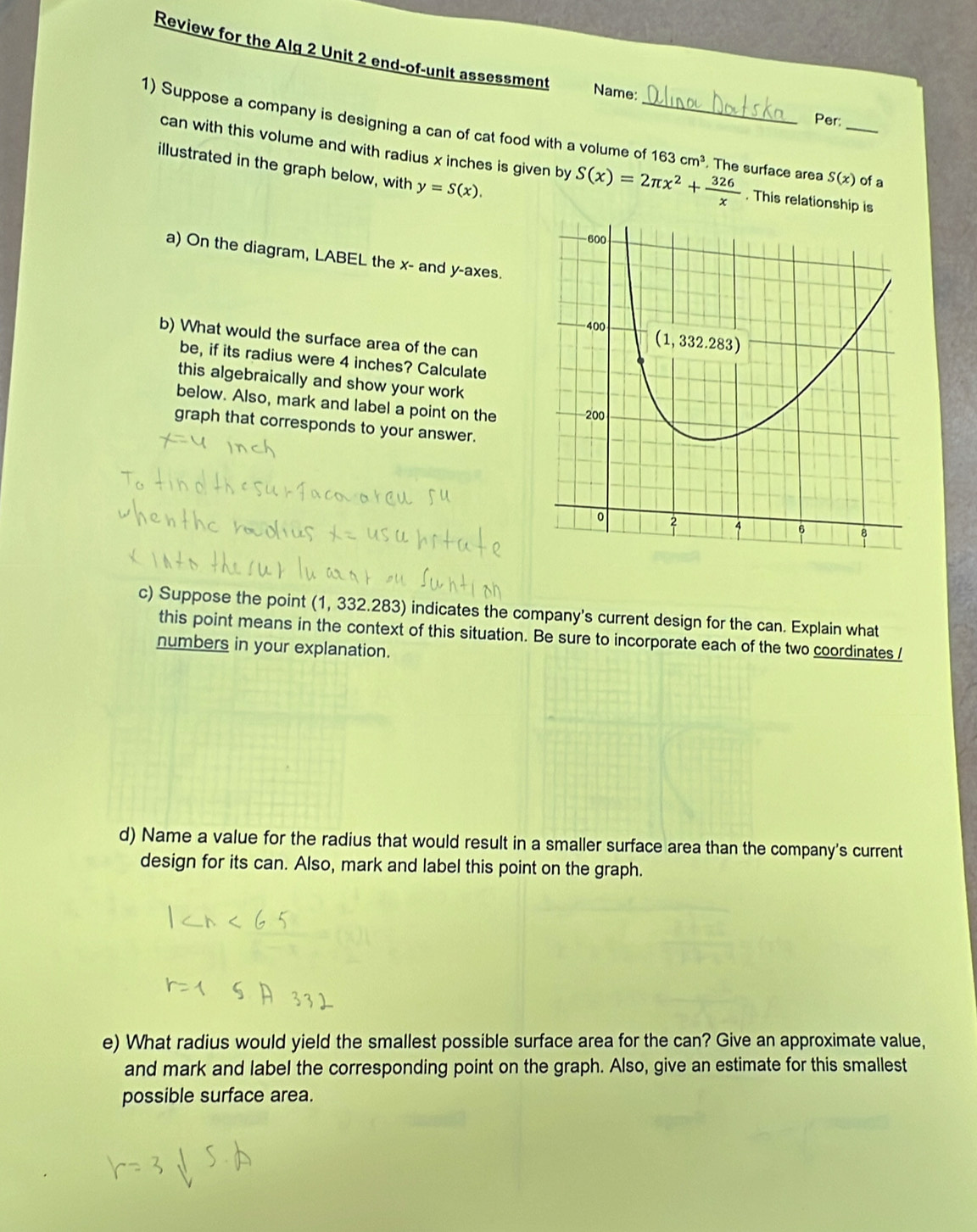 Review for the Alg 2 Unit 2 end-of-unit assessment Name:
Per:
1) Suppose a company is designing a can of cat food with a volume of_ 163cm^3. The surface area S(x) _ of a
can with this volume and with radius x inches is given by S(x)=2π x^2+ 326/x . This relationship is
illustrated in the graph below, with y=S(x).
a) On the diagram, LABEL the x- and y-axes.
b) What would the surface area of the can
be, if its radius were 4 inches? Calculate
this algebraically and show your work
below. Also, mark and label a point on the
graph that corresponds to your answer.
c) Suppose the point (1, 332.283) indicates the company's current design for the can. Explain what
this point means in the context of this situation. Be sure to incorporate each of the two coordinates /
numbers in your explanation.
d) Name a value for the radius that would result in a smaller surface area than the company's current
design for its can. Also, mark and label this point on the graph.
e) What radius would yield the smallest possible surface area for the can? Give an approximate value,
and mark and label the corresponding point on the graph. Also, give an estimate for this smallest
possible surface area.