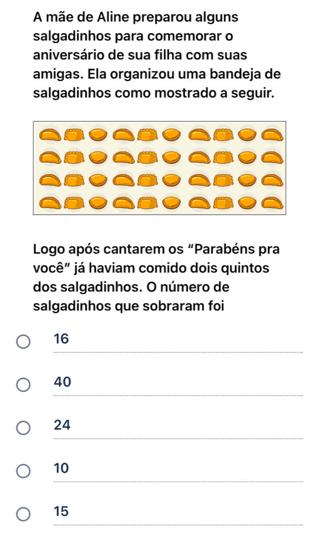 A mãe de Aline preparou alguns
salgadinhos para comemorar o
aniversário de sua filha com suas
amigas. Ela organizou uma bandeja de
salgadinhos como mostrado a seguir.
Logo após cantarem os “Parabéns pra
você" já haviam comido dois quintos
dos salgadinhos. O número de
salgadinhos que sobraram foi
16
40
24
10
15