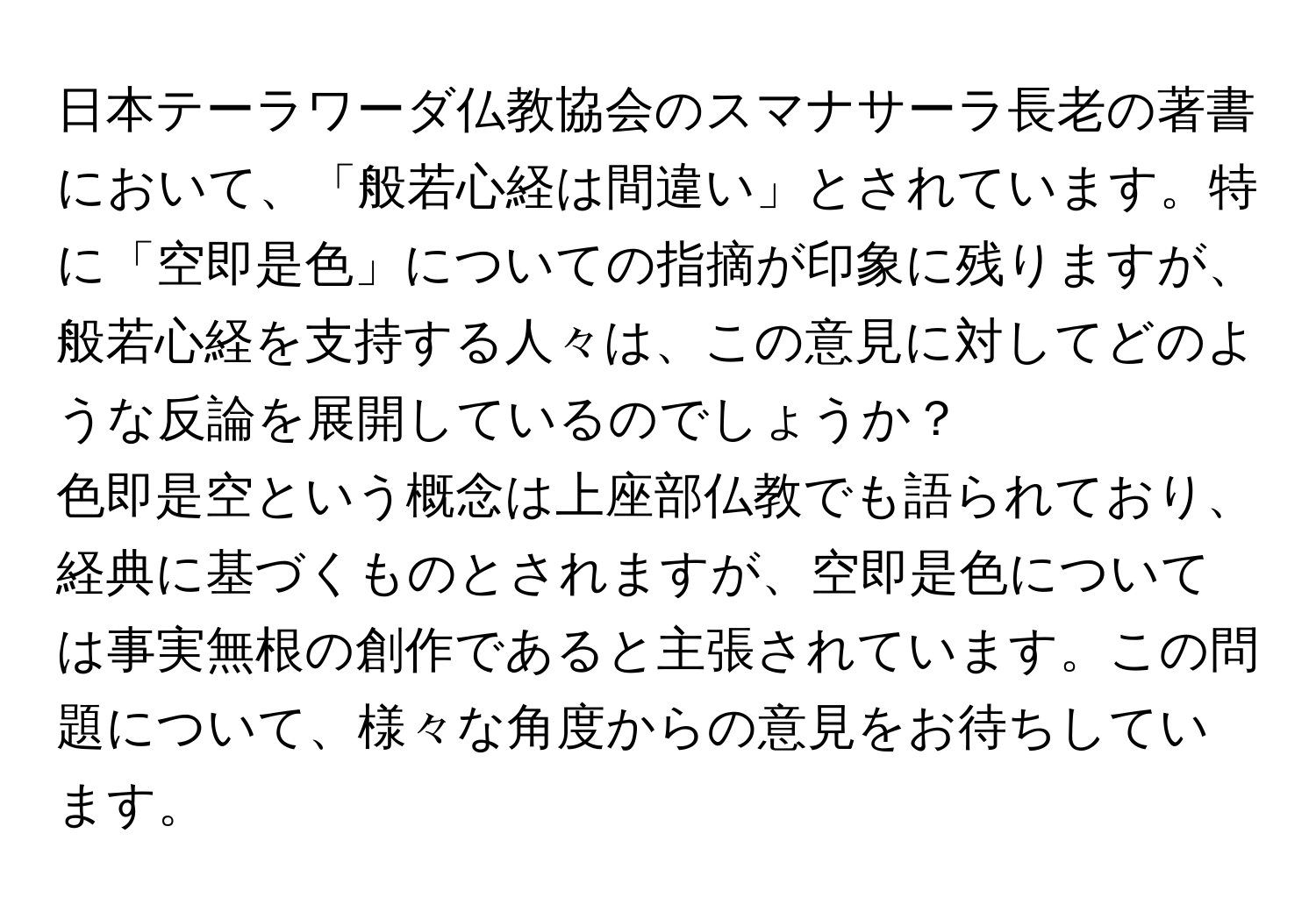 日本テーラワーダ仏教協会のスマナサーラ長老の著書において、「般若心経は間違い」とされています。特に「空即是色」についての指摘が印象に残りますが、般若心経を支持する人々は、この意見に対してどのような反論を展開しているのでしょうか？

色即是空という概念は上座部仏教でも語られており、経典に基づくものとされますが、空即是色については事実無根の創作であると主張されています。この問題について、様々な角度からの意見をお待ちしています。