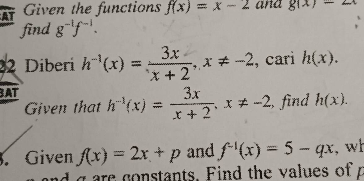 At Given the functions f(x)=x-2 ana g(x)=2x
find g^(-1)f^(-1). 
22 Diberi h^(-1)(x)= 3x/x+2 , x!= -2 , cari h(x). 
BAT 
Given that h^(-1)(x)= 3x/x+2 , x!= -2 , find h(x). 
. Given f(x)=2x+p and f^(-1)(x)=5-qx , wl 
nd g are gonstants. Find the values of p