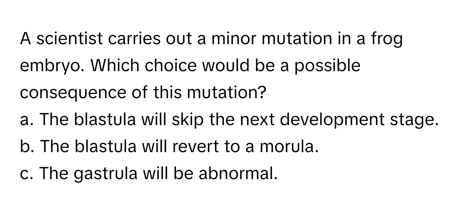 A scientist carries out a minor mutation in a frog embryo. Which choice would be a possible consequence of this mutation?

a. The blastula will skip the next development stage. 
b. The blastula will revert to a morula. 
c. The gastrula will be abnormal.