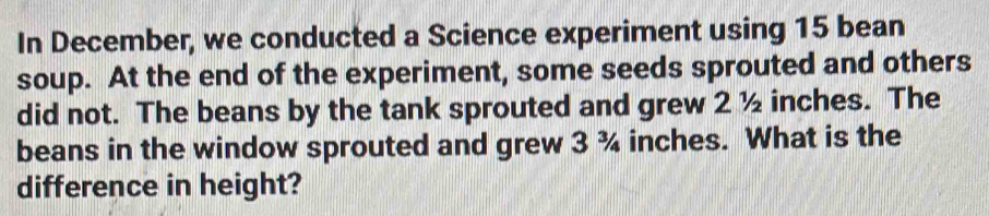In December, we conducted a Science experiment using 15 bean 
soup. At the end of the experiment, some seeds sprouted and others 
did not. The beans by the tank sprouted and grew 2 ½ inches. The 
beans in the window sprouted and grew 3 ¾ inches. What is the 
difference in height?