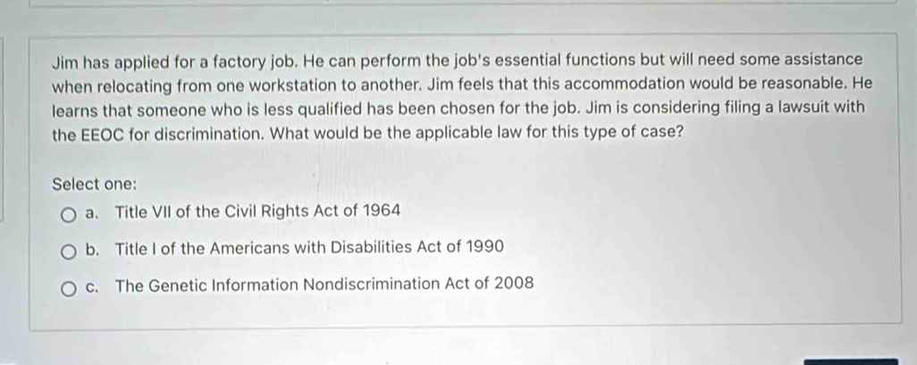 Jim has applied for a factory job. He can perform the job's essential functions but will need some assistance
when relocating from one workstation to another. Jim feels that this accommodation would be reasonable. He
learns that someone who is less qualified has been chosen for the job. Jim is considering filing a lawsuit with
the EEOC for discrimination. What would be the applicable law for this type of case?
Select one:
a. Title VII of the Civil Rights Act of 1964
b. Title I of the Americans with Disabilities Act of 1990
c. The Genetic Information Nondiscrimination Act of 2008