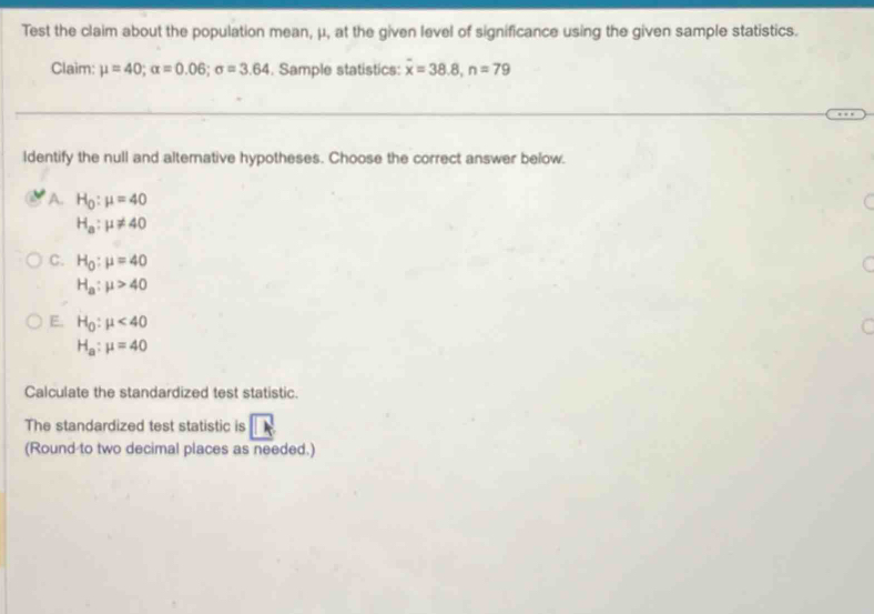 Test the claim about the population mean, μ, at the given level of significance using the given sample statistics.
Claim: mu =40; alpha =0.06; sigma =3.64. Sample statistics: overline x=38.8, n=79
ldentify the null and altemative hypotheses. Choose the correct answer below.
A. H_0:mu =40
H_a:mu != 40
C. H_0:mu =40
H_a:mu >40
E. H_0:mu <40</tex> 
C
H_a:mu =40
Calculate the standardized test statistic.
The standardized test statistic is □ 
(Round to two decimal places as needed.)