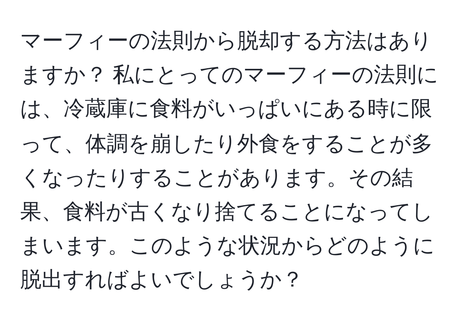 マーフィーの法則から脱却する方法はありますか？ 私にとってのマーフィーの法則には、冷蔵庫に食料がいっぱいにある時に限って、体調を崩したり外食をすることが多くなったりすることがあります。その結果、食料が古くなり捨てることになってしまいます。このような状況からどのように脱出すればよいでしょうか？