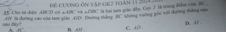 ĐÊ CƯơNG ÔN Tập GK2 tOÁN 11 2024.20.
15. Cho tứ diện ABCD có △ ABC và △ DBC là hai tam giác đều. Gọi / là trung điểm của BC ,
AH là đường cao của tam giác AID. Đường thẳng BC không vuông góc với đường thắng nào
sau đây?
A. AC. B. AH.
C. AD. D. AI.